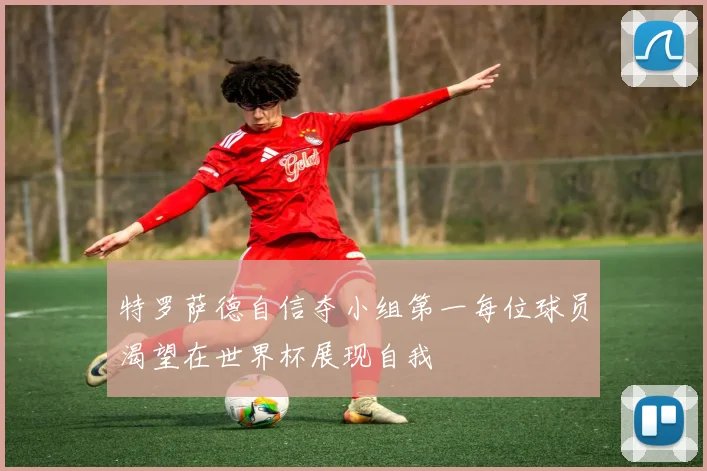 特罗萨德自信夺小组第一每位球员渴望在世界杯展现自我