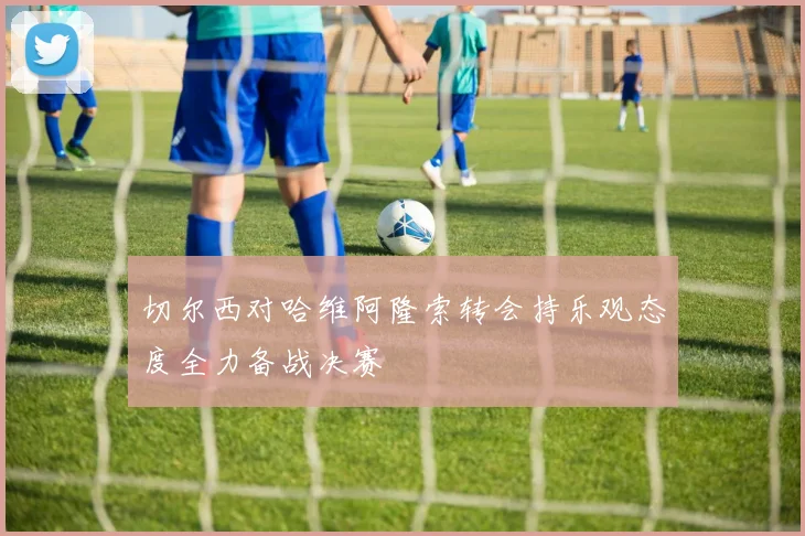 切尔西对哈维阿隆索转会持乐观态度全力备战决赛