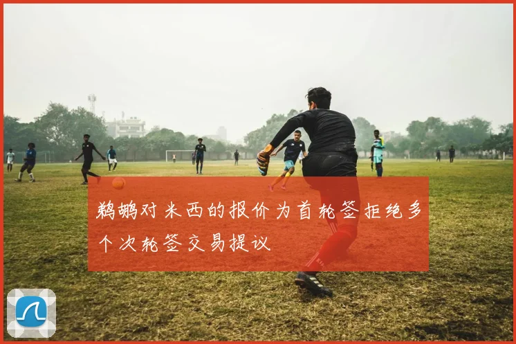 鹈鹕对米西的报价为首轮签拒绝多个次轮签交易提议