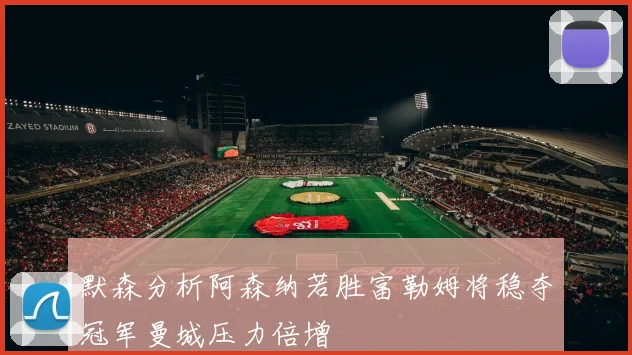 默森分析阿森纳若胜富勒姆将稳夺冠军曼城压力倍增