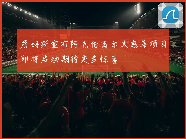 詹姆斯宣布阿克伦高尔夫慈善项目即将启动期待更多惊喜