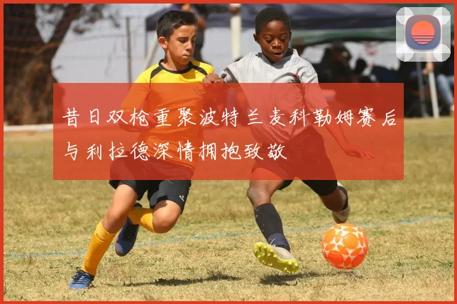 昔日双枪重聚波特兰麦科勒姆赛后与利拉德深情拥抱致敬