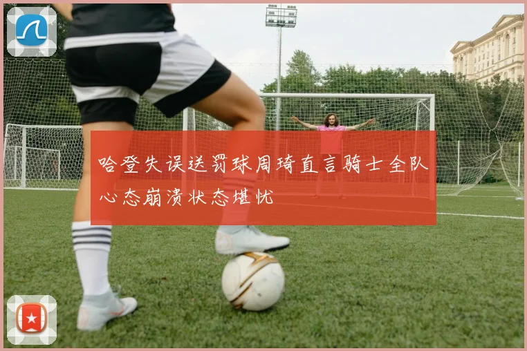 哈登失误送罚球周琦直言骑士全队心态崩溃状态堪忧