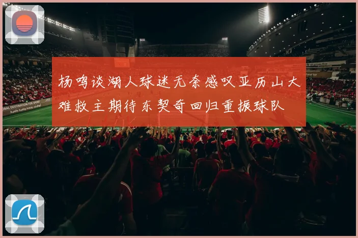 杨鸣谈湖人球迷无奈感叹亚历山大难救主期待东契奇回归重振球队