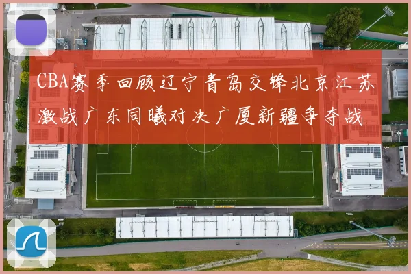 CBA赛季回顾辽宁青岛交锋北京江苏激战广东同曦对决广厦新疆争夺战精彩纷呈