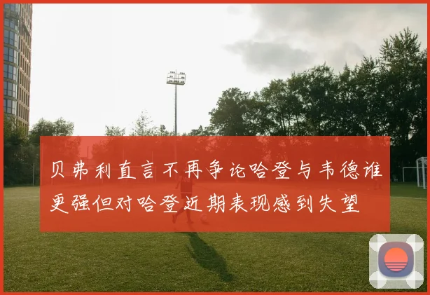 贝弗利直言不再争论哈登与韦德谁更强但对哈登近期表现感到失望